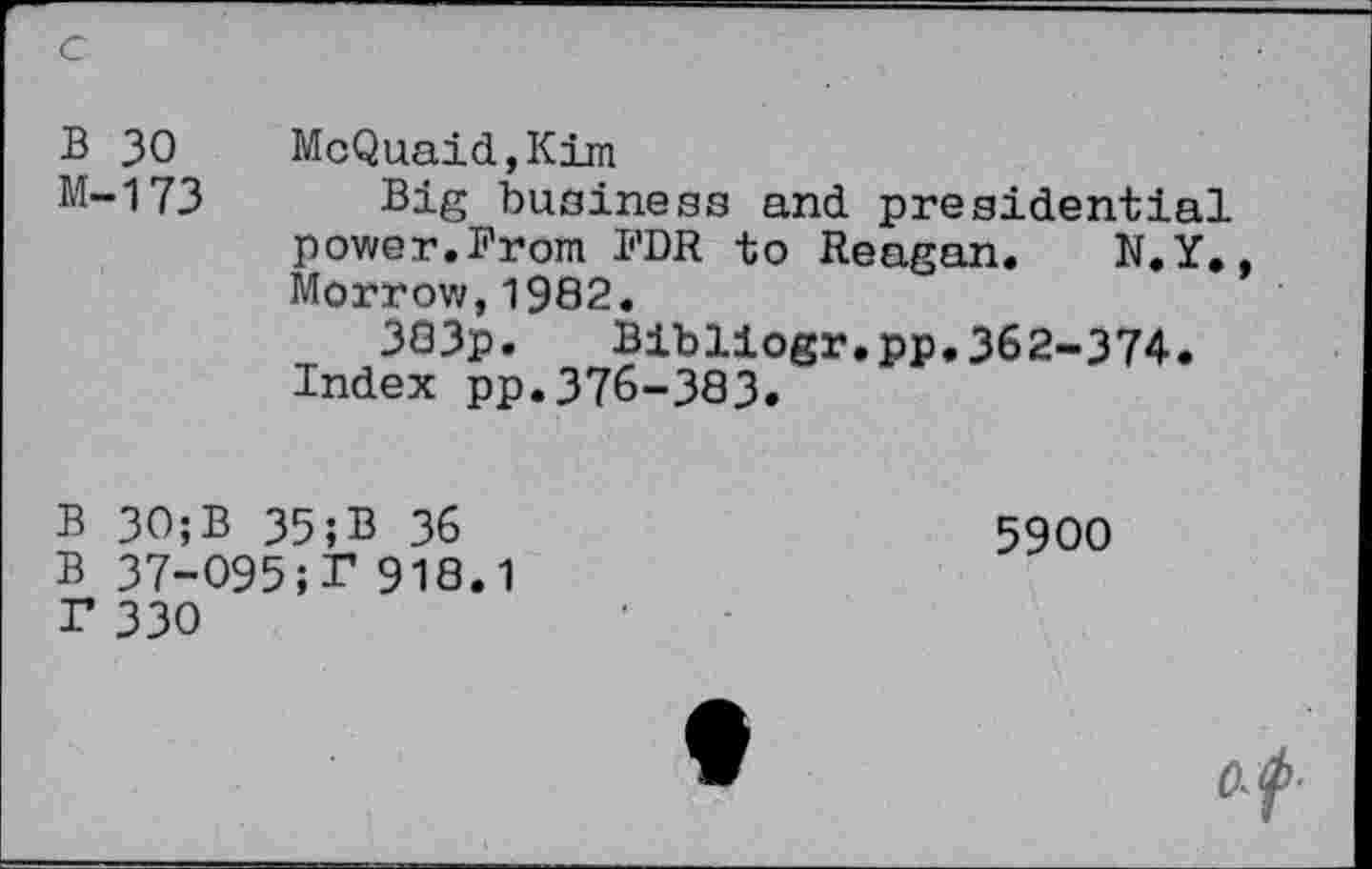 ﻿B 30 McQuaid,Kim
M-173 Big business and presidential power.From FDR to Reagan. N.Y., Morrow,1902.
3G3p. Bibliogr.pp.362-374.
Index pp.376-383.
B 30;B 35;B 36 B 37-O95;r 918.1 T 330
5900